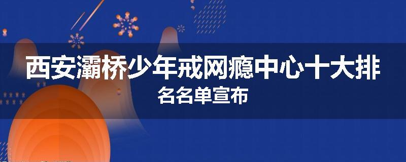 西安灞桥少年戒网瘾中心十大排名名单宣布