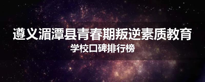 遵义湄潭县青春期叛逆素质教育学校口碑排行榜