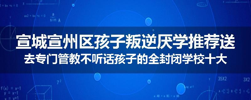 宣城宣州区孩子叛逆厌学推荐送去专门管教不听话孩子的全封闭学校十大正规机构
