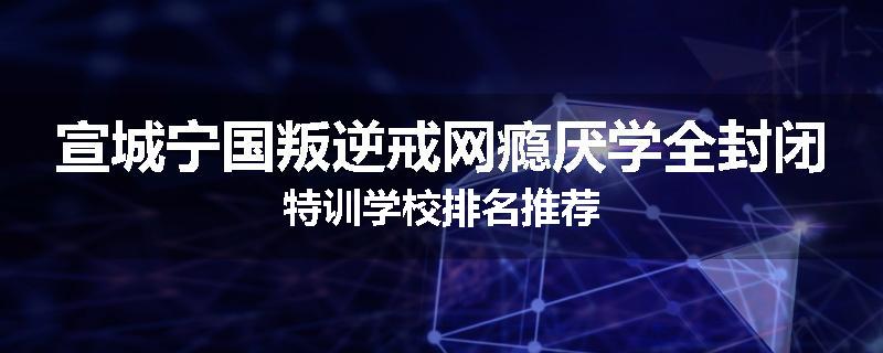 宣城宁国叛逆戒网瘾厌学全封闭特训学校排名推荐