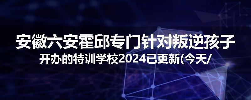 安徽六安霍邱专门针对叛逆孩子开办的特训学校2024已更新(今天/推荐)