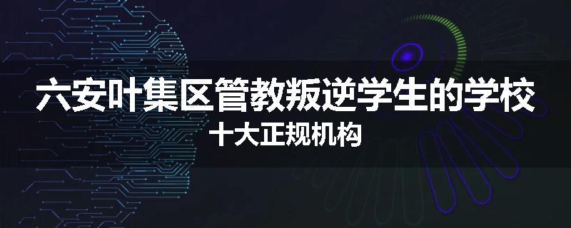 六安叶集区管教叛逆学生的学校十大正规机构