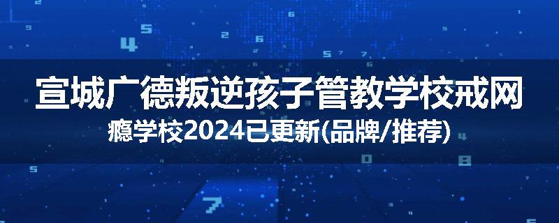 宣城广德叛逆孩子管教学校戒网瘾学校2024已更新(品牌/推荐)