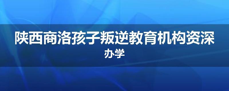 陕西商洛孩子叛逆教育机构资深办学