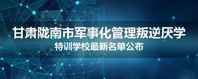 甘肃陇南市军事化管理叛逆厌学特训学校最新名单公布