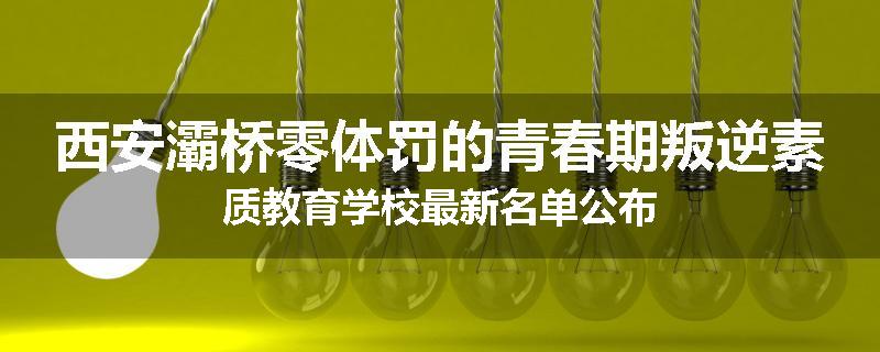 西安灞桥零体罚的青春期叛逆素质教育学校最新名单公布