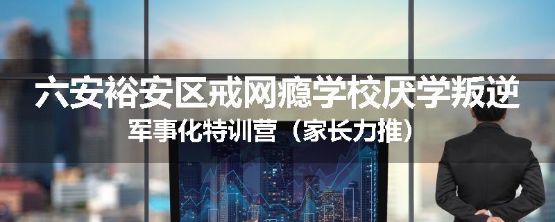 六安裕安区戒网瘾学校厌学叛逆军事化特训营（家长力推）