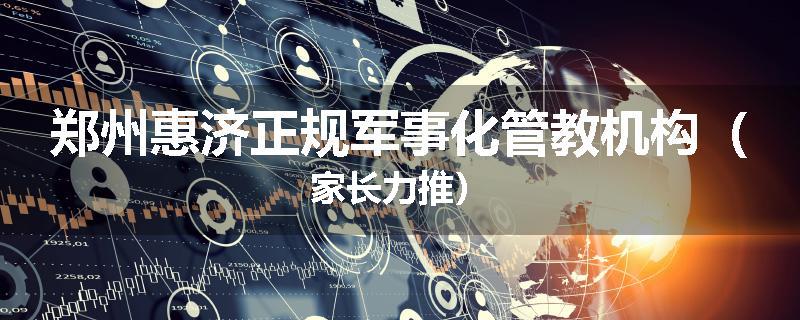 郑州惠济正规军事化管教机构（家长力推）
