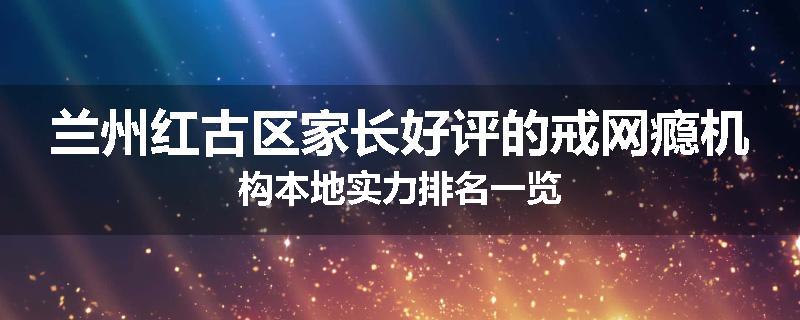 兰州红古区家长好评的戒网瘾机构本地实力排名一览