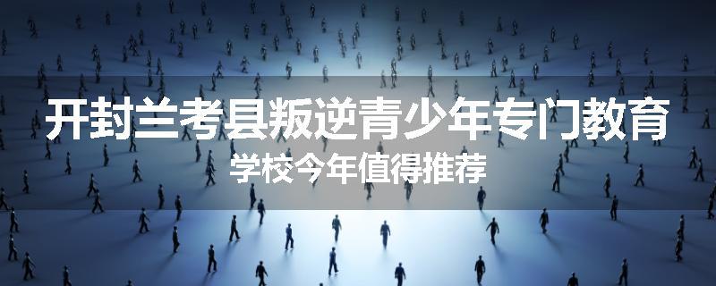 开封兰考县叛逆青少年专门教育学校今年值得推荐
