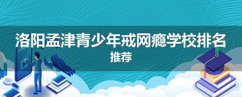 洛阳孟津青少年戒网瘾学校排名推荐