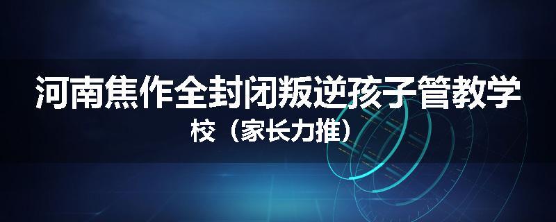 河南焦作全封闭叛逆孩子管教学校（家长力推）