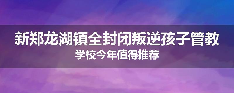 新郑龙湖镇全封闭叛逆孩子管教学校今年值得推荐