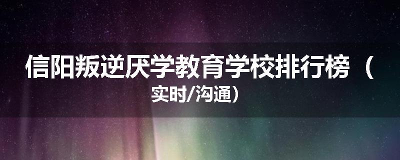 信阳叛逆厌学教育学校排行榜（实时/沟通）