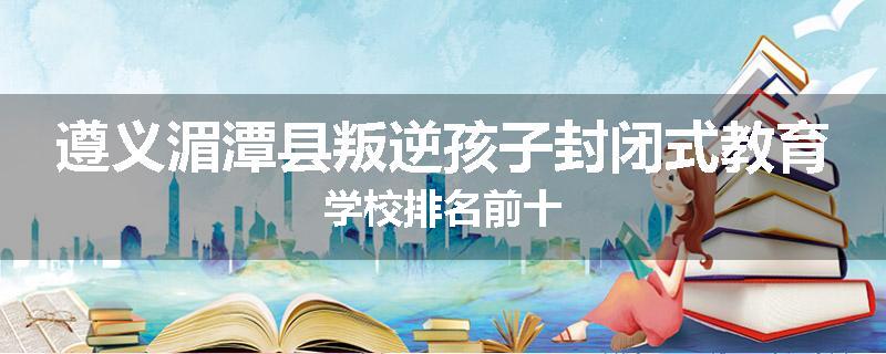 遵义湄潭县叛逆孩子封闭式教育学校排名前十