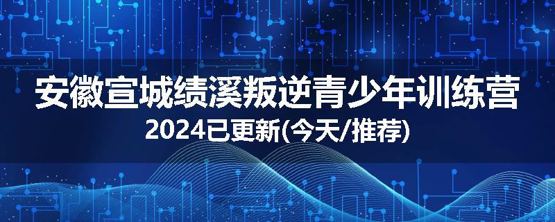 安徽宣城绩溪叛逆青少年训练营2024已更新(今天/推荐)