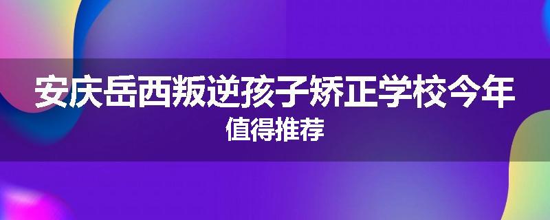 安庆岳西叛逆孩子矫正学校今年值得推荐