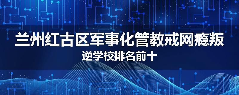 兰州红古区军事化管教戒网瘾叛逆学校排名前十