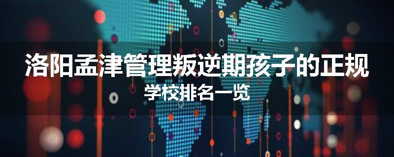 洛阳孟津管理叛逆期孩子的正规学校排名一览
