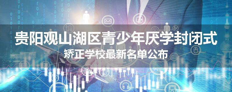 贵阳观山湖区青少年厌学封闭式矫正学校最新名单公布