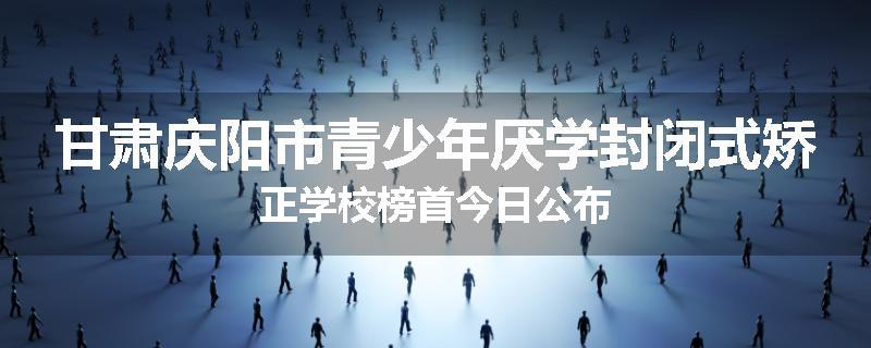 甘肃庆阳市青少年厌学封闭式矫正学校榜首今日公布