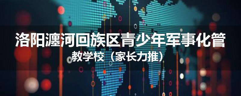 洛阳瀍河回族区青少年军事化管教学校（家长力推）