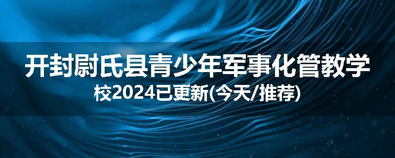 开封尉氏县青少年军事化管教学校2024已更新(今天/推荐)