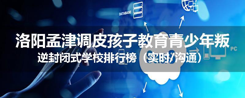 洛阳孟津调皮孩子教育青少年叛逆封闭式学校排行榜（实时/沟通）