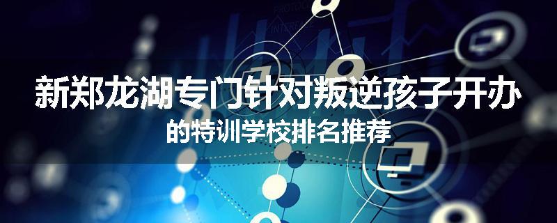 新郑龙湖专门针对叛逆孩子开办的特训学校排名推荐