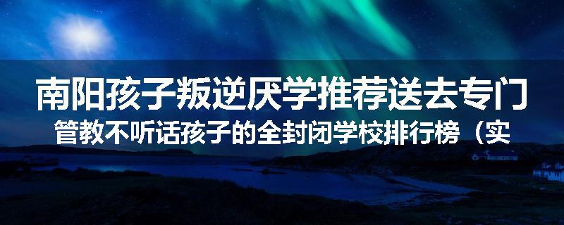 南阳孩子叛逆厌学推荐送去专门管教不听话孩子的全封闭学校排行榜（实时/沟通）