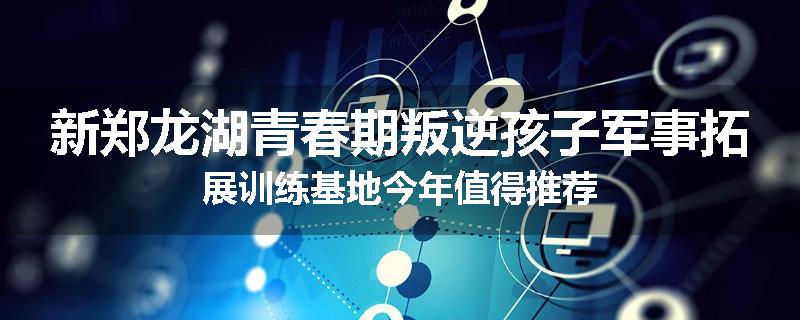 新郑龙湖青春期叛逆孩子军事拓展训练基地今年值得推荐