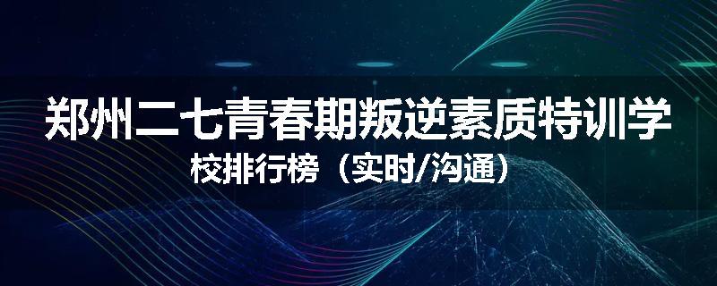 郑州二七青春期叛逆素质特训学校排行榜（实时/沟通）