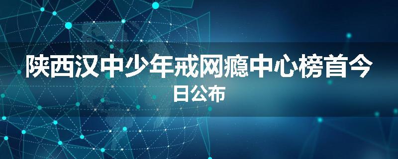 陕西汉中少年戒网瘾中心榜首今日公布