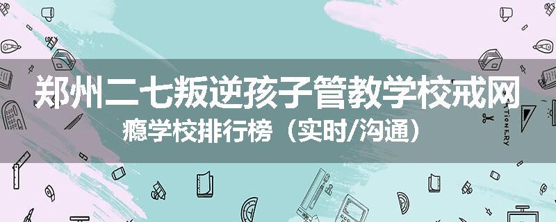 郑州二七叛逆孩子管教学校戒网瘾学校排行榜（实时/沟通）