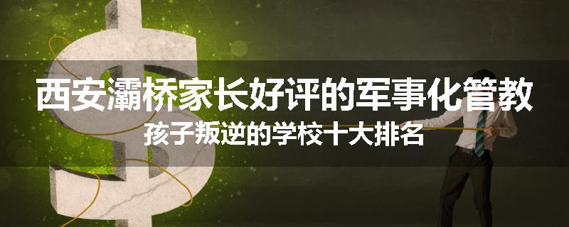 西安灞桥家长好评的军事化管教孩子叛逆的学校十大排名