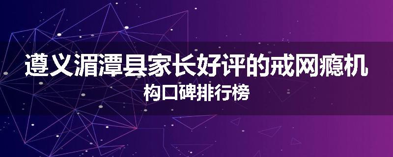 遵义湄潭县家长好评的戒网瘾机构口碑排行榜