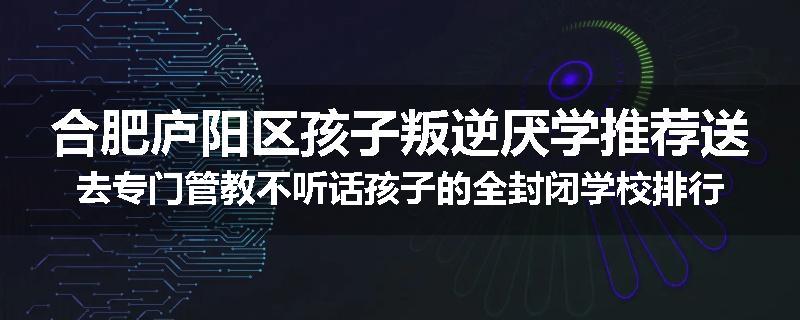 合肥庐阳区孩子叛逆厌学推荐送去专门管教不听话孩子的全封闭学校排行榜（实时/沟通）