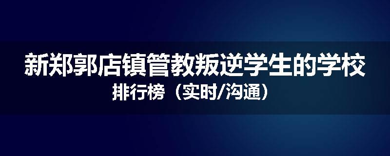 新郑郭店镇管教叛逆学生的学校排行榜（实时/沟通）