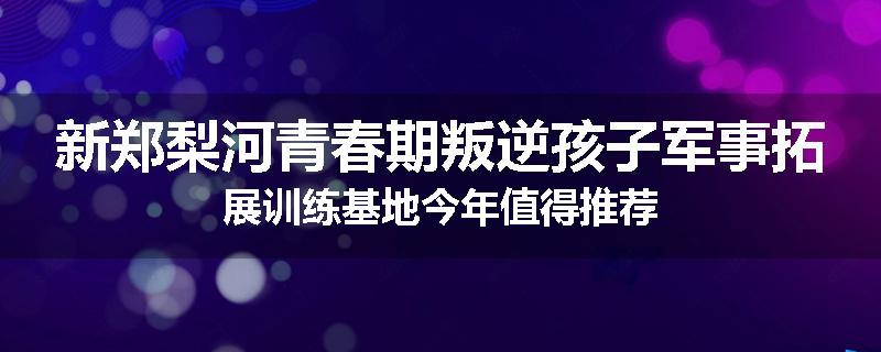新郑梨河青春期叛逆孩子军事拓展训练基地今年值得推荐