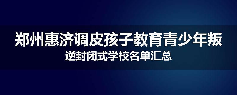 郑州惠济调皮孩子教育青少年叛逆封闭式学校名单汇总