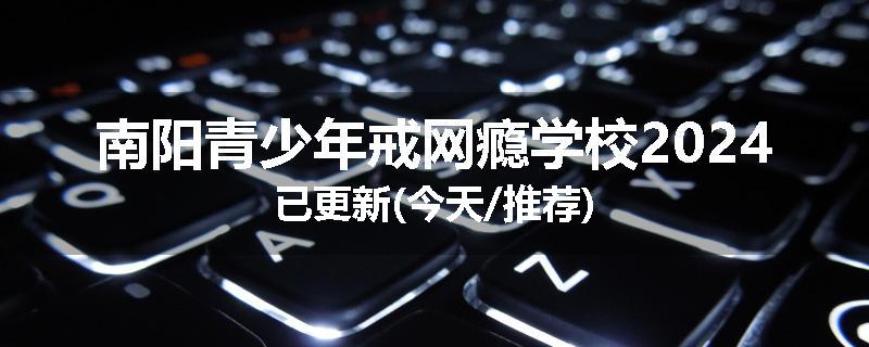 南阳青少年戒网瘾学校2024已更新(今天/推荐)