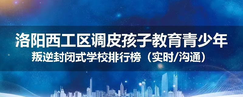 洛阳西工区调皮孩子教育青少年叛逆封闭式学校排行榜（实时/沟通）