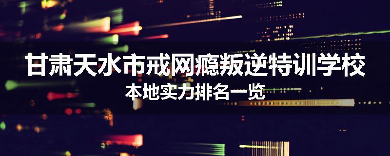 甘肃天水市戒网瘾叛逆特训学校本地实力排名一览