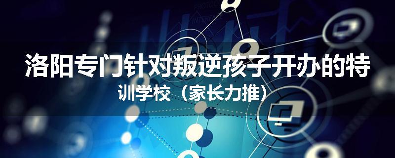 洛阳专门针对叛逆孩子开办的特训学校（家长力推）