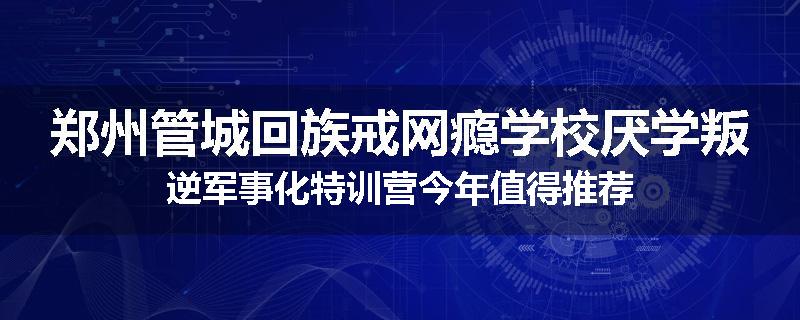 郑州管城回族戒网瘾学校厌学叛逆军事化特训营今年值得推荐