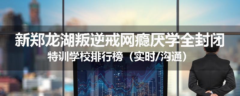 新郑龙湖叛逆戒网瘾厌学全封闭特训学校排行榜（实时/沟通）
