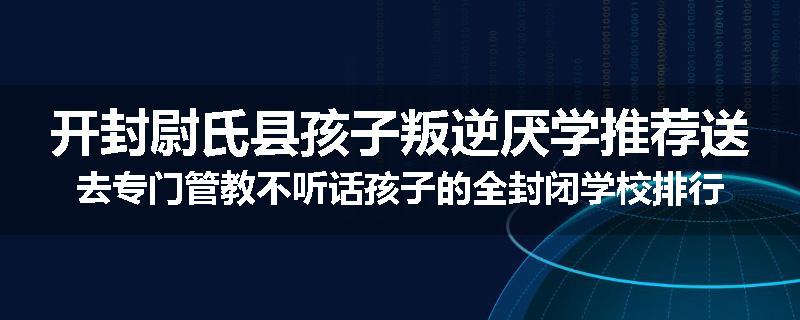 开封尉氏县孩子叛逆厌学推荐送去专门管教不听话孩子的全封闭学校排行榜（实时/沟通）