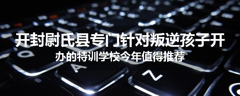 开封尉氏县专门针对叛逆孩子开办的特训学校今年值得推荐