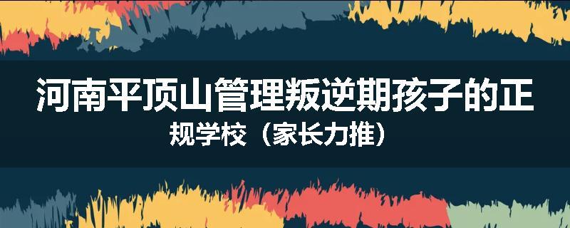 河南平顶山管理叛逆期孩子的正规学校（家长力推）