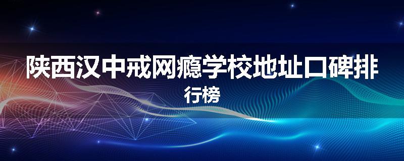 陕西汉中戒网瘾学校地址口碑排行榜